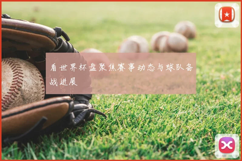 看世界杯盘聚焦赛事动态与球队备战进展