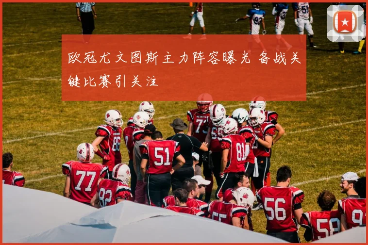 欧冠尤文图斯主力阵容曝光 备战关键比赛引关注