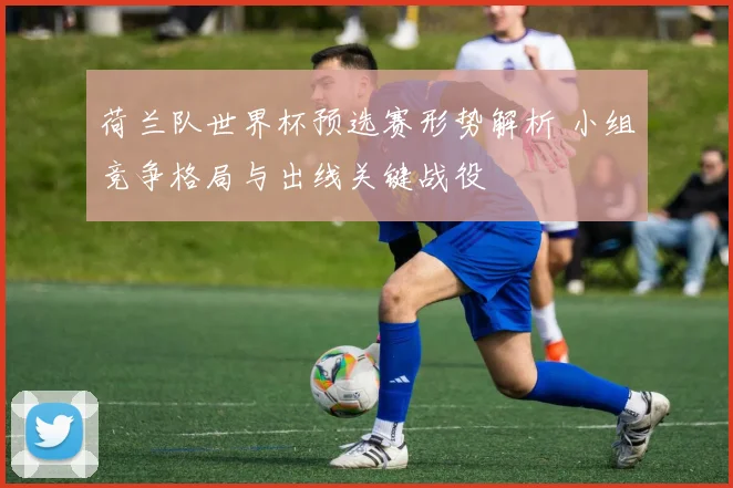荷兰队世界杯预选赛形势解析 小组竞争格局与出线关键战役