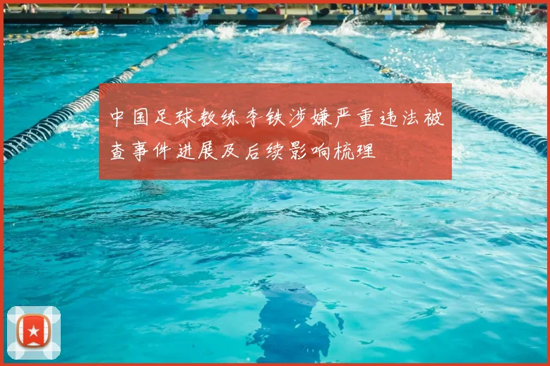 中国足球教练李铁涉嫌严重违法被查事件进展及后续影响梳理