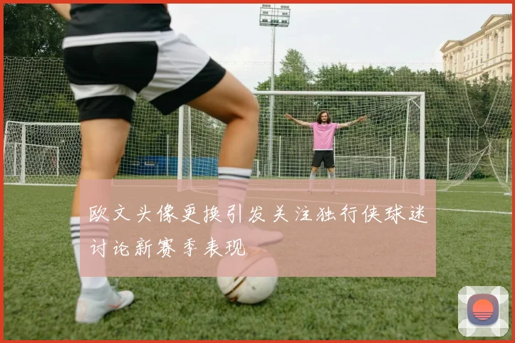 欧文头像更换引发关注独行侠球迷讨论新赛季表现