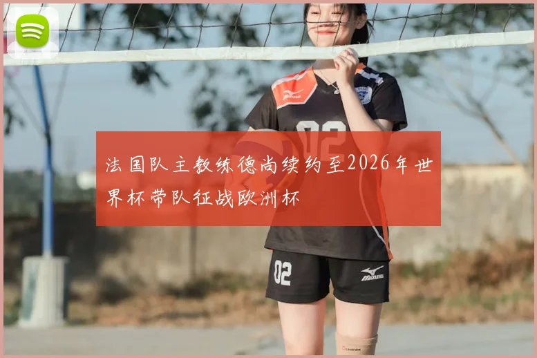 法国队主教练德尚续约至2026年世界杯带队征战欧洲杯