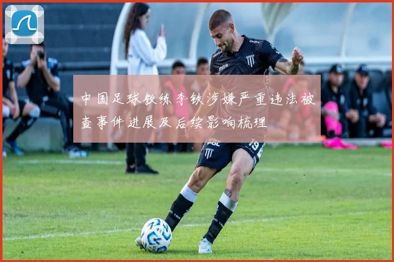 中国足球教练李铁涉嫌严重违法被查事件进展及后续影响梳理
