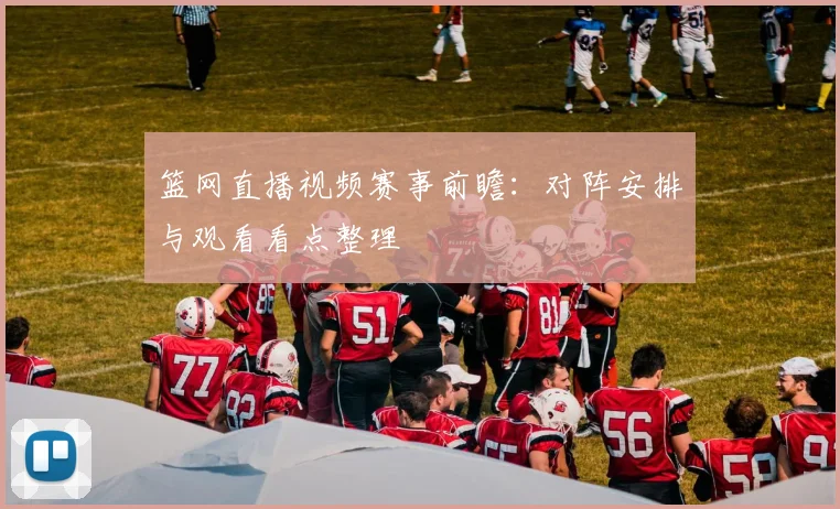 篮网直播视频赛事前瞻：对阵安排与观看看点整理