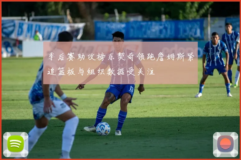 季后赛助攻榜东契奇领跑詹姆斯紧追篮板与组织数据受关注
