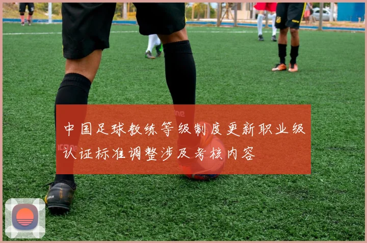 中国足球教练等级制度更新职业级认证标准调整涉及考核内容