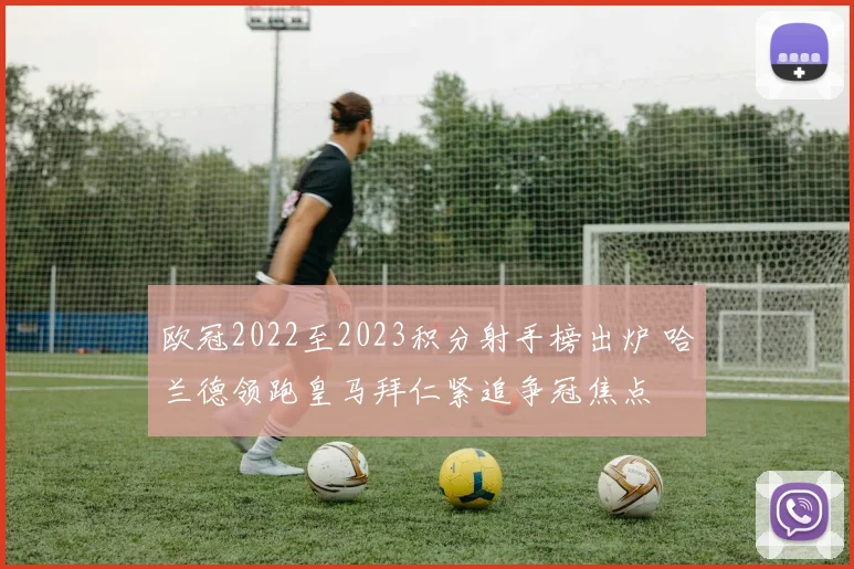 欧冠2022至2023积分射手榜出炉 哈兰德领跑皇马拜仁紧追争冠焦点