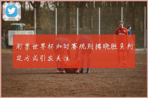 彩票世界杯加时赛规则揭晓胜负判定方式引发关注