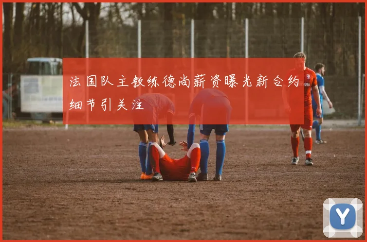 法国队主教练德尚薪资曝光新合约细节引关注