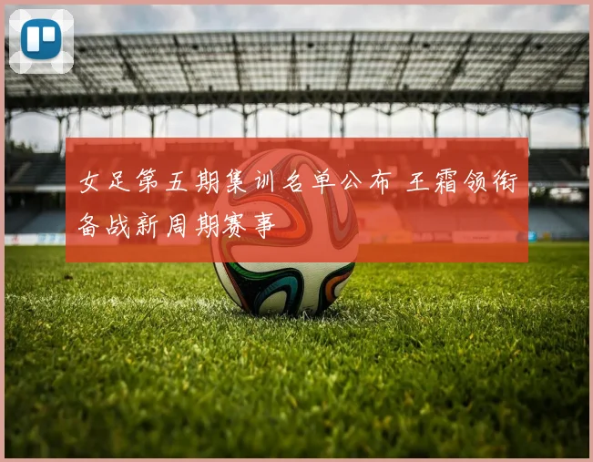 女足第五期集训名单公布 王霜领衔备战新周期赛事