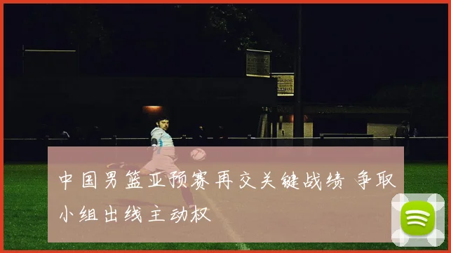中国男篮亚预赛再交关键战绩 争取小组出线主动权