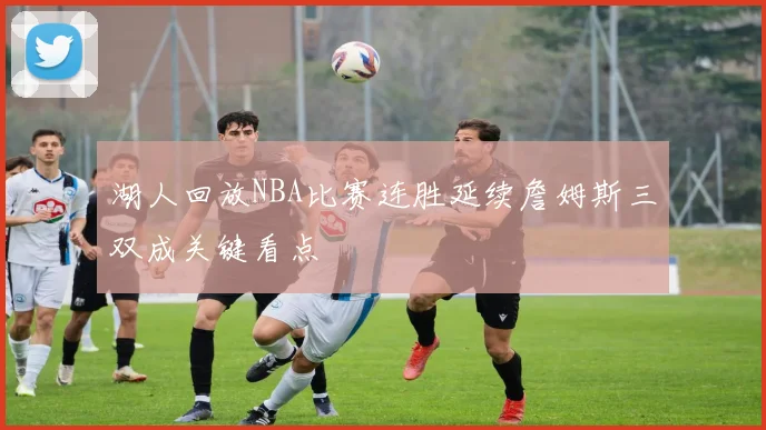 湖人回放NBA比赛连胜延续詹姆斯三双成关键看点