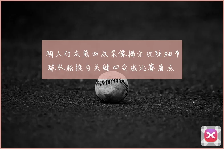 湖人对灰熊回放录像揭示攻防细节 球队轮换与关键回合成比赛看点