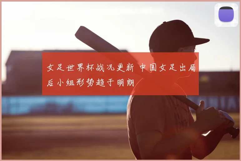 女足世界杯战况更新 中国女足出局后小组形势趋于明朗