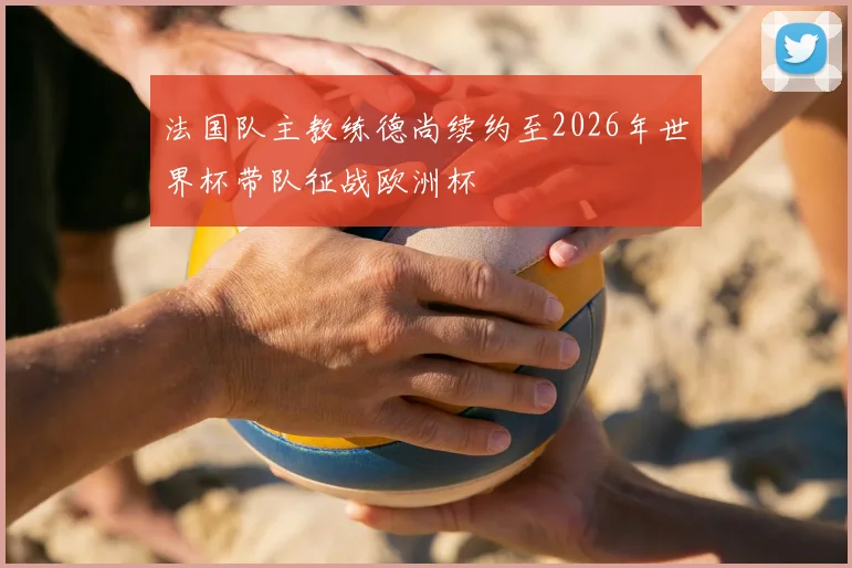 法国队主教练德尚续约至2026年世界杯带队征战欧洲杯