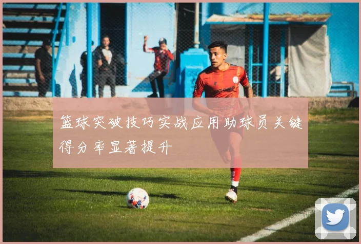 篮球突破技巧实战应用助球员关键得分率显著提升