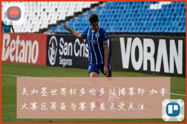 美加墨世界杯多伦多站揭幕即 加拿大赛区筹备与赛事看点受关注