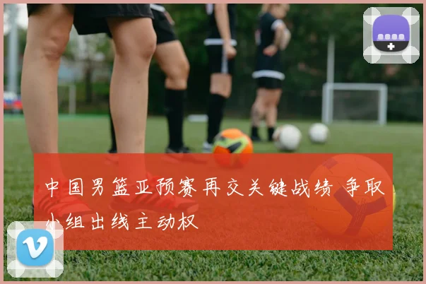 中国男篮亚预赛再交关键战绩 争取小组出线主动权