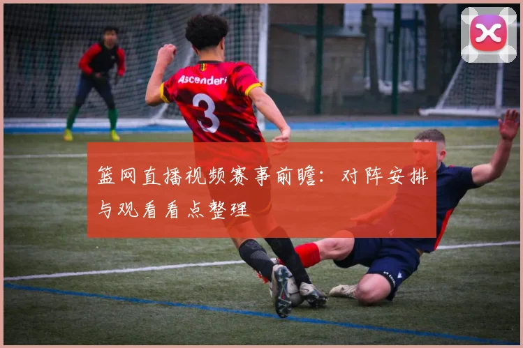 篮网直播视频赛事前瞻：对阵安排与观看看点整理