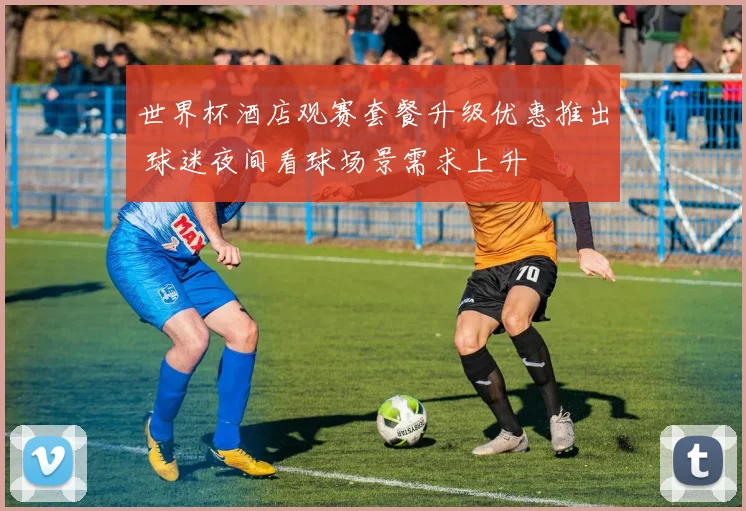 世界杯酒店观赛套餐升级优惠推出 球迷夜间看球场景需求上升