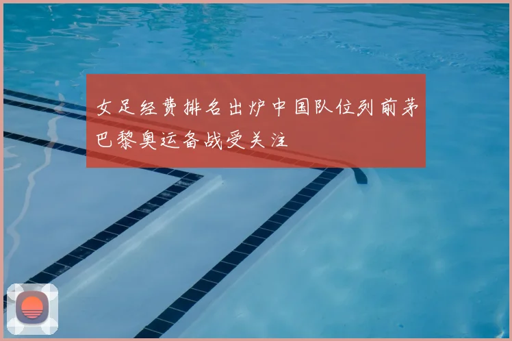 女足经费排名出炉中国队位列前茅巴黎奥运备战受关注