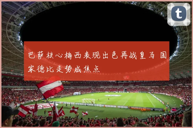 巴萨核心梅西表现出色再战皇马 国家德比走势成焦点